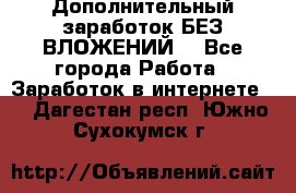 Дополнительный заработок БЕЗ ВЛОЖЕНИЙ! - Все города Работа » Заработок в интернете   . Дагестан респ.,Южно-Сухокумск г.